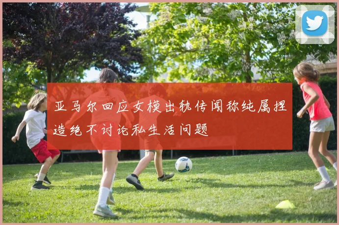 亚马尔回应女模出轨传闻称纯属捏造绝不讨论私生活问题