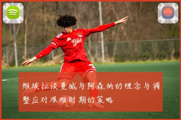 维埃拉谈曼城与阿森纳的理念与调整应对艰难时期的策略