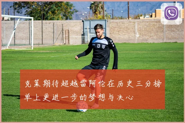 克莱期待超越雷阿伦在历史三分榜单上更进一步的梦想与决心