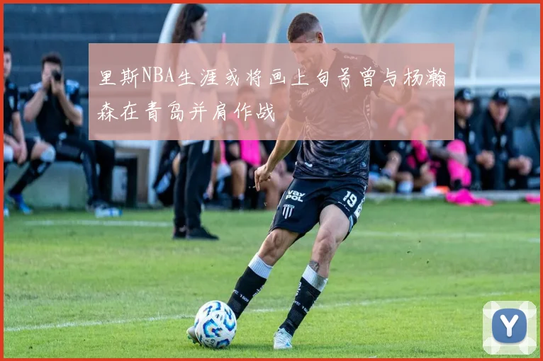 里斯NBA生涯或将画上句号曾与杨瀚森在青岛并肩作战