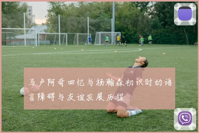 马卢阿奇回忆与杨瀚森初识时的语言障碍与友谊发展历程