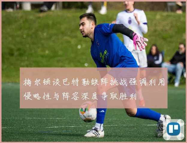梅尔顿谈巴特勒缺阵挑战强调利用侵略性与阵容深度争取胜利