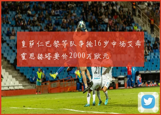 皇萨仁巴黎等队争抢16岁中场艾希霍恩赫塔要价2000万欧元