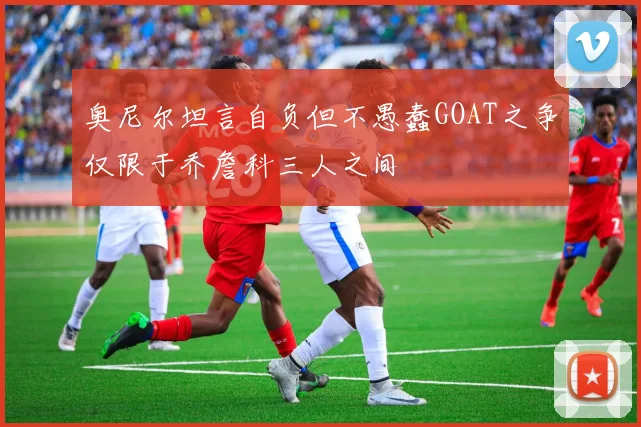 奥尼尔坦言自负但不愚蠢GOAT之争仅限于乔詹科三人之间
