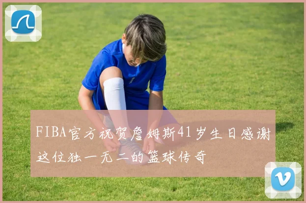 FIBA官方祝贺詹姆斯41岁生日感谢这位独一无二的篮球传奇