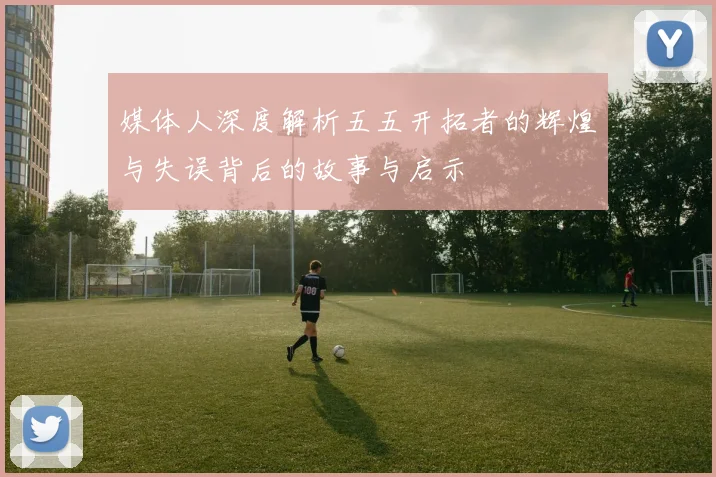 媒体人深度解析五五开拓者的辉煌与失误背后的故事与启示