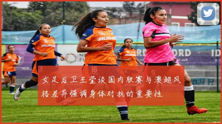 女足后卫王莹谈国内联赛与澳超风格差异强调身体对抗的重要性
