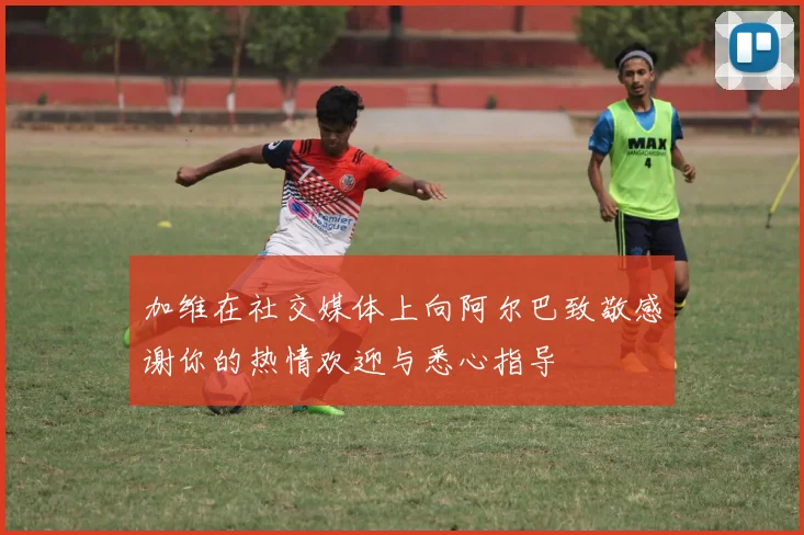 加维在社交媒体上向阿尔巴致敬感谢你的热情欢迎与悉心指导