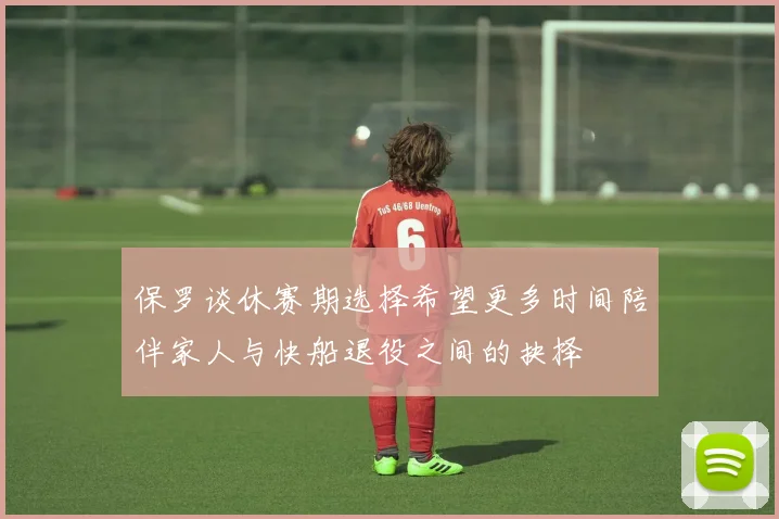保罗谈休赛期选择希望更多时间陪伴家人与快船退役之间的抉择
