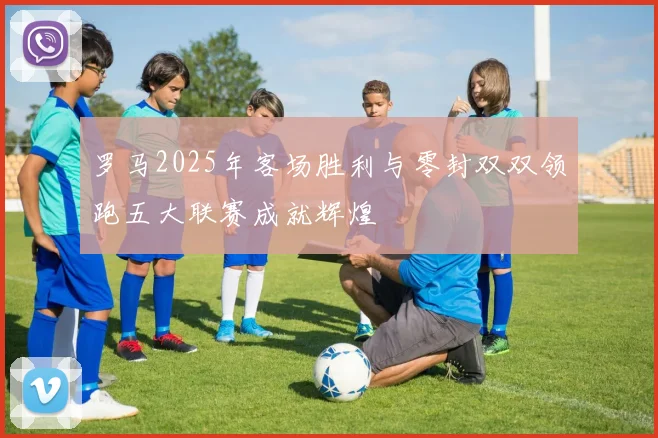 罗马2025年客场胜利与零封双双领跑五大联赛成就辉煌
