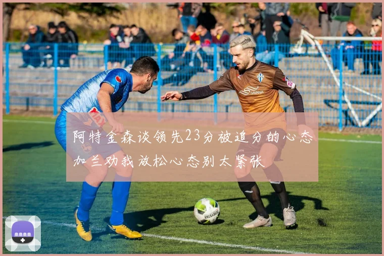 阿特金森谈领先23分被追分的心态加兰劝我放松心态别太紧张